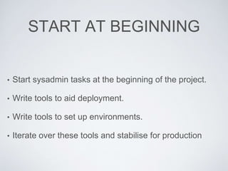 START AT BEGINNING
• Start sysadmin tasks at the beginning of the project.
• Write tools to aid deployment.
• Write tools to set up environments.
• Iterate over these tools and stabilise for production
 