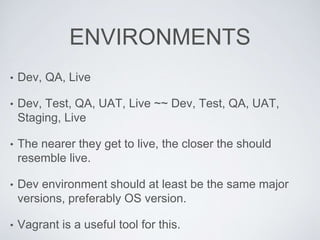 ENVIRONMENTS
• Dev, QA, Live
• Dev, Test, QA, UAT, Live ~~ Dev, Test, QA, UAT,
Staging, Live
• The nearer they get to live, the closer the should
resemble live.
• Dev environment should at least be the same major
versions, preferably OS version.
• Vagrant is a useful tool for this.
 