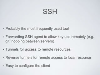 SSH
• Probably the most frequently used tool
• Forwarding SSH agent to allow key use remotely (e.g.
git, hopping between servers)
• Tunnels for access to remote resources
• Reverse tunnels for remote access to local resource
• Easy to configure the client
 