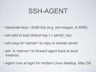 SSH-AGENT
• Generate keys >2048 bits (e.g. ssh-keygen -b 4096)
• ssh-add to load default key (~/.ssh/id_rsa)
• ssh-copy-id <server> to copy to remote server
• ssh -A <server> to forward agent back to local
instance.
• Agent runs at login for modern Linux desktop, Mac OS.
 