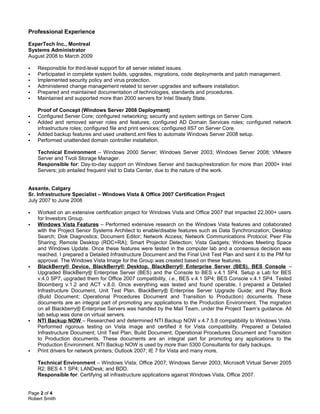 Professional Experience
ExperTech Inc., Montreal
Systems Administrator
August 2008 to March 2009
 Responsible for third-level support for all server related issues.
 Participated in complete system builds, upgrades, migrations, code deployments and patch management.
 Implemented security policy and virus protection.
 Administered change management related to server upgrades and software installation.
 Prepared and maintained documentation of technologies, standards and procedures.
 Maintained and supported more than 2000 servers for Intel Steady State.
Proof of Concept (Windows Server 2008 Deployment)
 Configured Server Core; configured networking; security and system settings on Server Core.
 Added and removed server roles and features; configured AD Domain Services roles; configured network
infrastructure roles; configured file and print services; configured IIS7 on Server Core.
 Added backup features and used unattend.xml files to automate Windows Server 2008 setup.
 Performed unattended domain controller installation.
Technical Environment – Windows 2000 Server; Windows Server 2003; Windows Server 2008; VMware
Server and Tivoli Storage Manager.
Responsible for: Day-to-day support on Windows Server and backup/restoration for more than 2000+ Intel
Servers; job entailed frequent visit to Data Center, due to the nature of the work.
Assante, Calgary
Sr. Infrastructure Specialist – Windows Vista & Office 2007 Certification Project
July 2007 to June 2008
 Worked on an extensive certification project for Windows Vista and Office 2007 that impacted 22,000+ users
for Investors Group.
 Windows Vista Features – Performed extensive research on the Windows Vista features and collaborated
with the Project Senior Systems Architect to enable/disable features such as Data Synchronization; Desktop
Search; Disk Diagnostics; Document Editor; Network Access; Network Communications Protocol; Peer File
Sharing; Remote Desktop (RDC+RA); Smart Projector Detection; Vista Gadgets; Windows Meeting Space
and Windows Update. Once these features were tested in the computer lab and a consensus decision was
reached, I prepared a Detailed Infrastructure Document and the Final Unit Test Plan and sent it to the PM for
approval. The Windows Vista Image for the Group was created based on these features.
 BlackBerry® Device, BlackBerry® Desktop, BlackBerry® Enterprise Server (BES), BES Console –
Upgraded BlackBerry® Enterprise Server (BES) and the Console to BES v.4.1 SP4. Setup a Lab for BES
v.4.0 SP7; upgraded them for Office 2007 compatibility, i.e., BES v.4.1 SP4; BES Console v.4.1 SP4. Tested
Bloomberg v.1.2 and ACT v.8.0. Once everything was tested and found operable, I prepared a Detailed
Infrastructure Document, Unit Test Plan, BlackBerry® Enterprise Server Upgrade Guide; and Play Book
(Build Document; Operational Procedures Document and Transition to Production) documents. These
documents are an integral part of promoting any applications to the Production Environment. The migration
on all Blackberry® Enterprise Servers was handled by the Mail Team, under the Project Team’s guidance. All
lab setup was done on virtual servers.
 NTI Backup NOW – Researched and determined NTI Backup NOW v.4.7.5.8 compatibility to Windows Vista.
Performed rigorous testing on Vista image and certified it for Vista compatibility. Prepared a Detailed
Infrastructure Document; Unit Test Plan; Build Document; Operational Procedures Document and Transition
to Production documents. These documents are an integral part for promoting any applications to the
Production Environment. NTI Backup NOW is used by more than 5300 Consultants for daily backups.
 Print drivers for network printers; Outlook 2007; IE 7 for Vista and many more.
Technical Environment – Windows Vista; Office 2007; Windows Server 2003; Microsoft Virtual Server 2005
R2; BES 4.1 SP4; LANDesk; and BDD.
Responsible for: Certifying all infrastructure applications against Windows Vista, Office 2007.
Page 2 of 4
Robert Smith
 