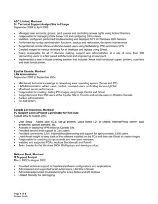 ABC Limited, Montreal
Sr. Technical Support Analyst/Site In-Charge
September 2004 to April 2006
 Managed user accounts, groups, print queues and controlling access rights using Active Directory.
 Responsible for managing Citrix Server 4.0 and configuring Citrix clients.
 Installed, configured, performed troubleshooting and deployed SP1 for Windows 2003 Servers.
 Performed day-to-day administration functions, backup and restoration, file server maintenance.
 Supported all remote offices and home-based users using NetMeeting, VNC and Cisco VPN.
 Created images for various divisions for all desktops and laptops using Ghost.
 Solely responsible for all IT decision making, support and administration at a site of more than 200
‘demanding users’ in a fast paced architectural and engineering environment.
 Implemented a new in-house printing solution that includes Xerox multi-functional copier, printers, scanners
and wide format printer.
Equifax Canada, Montreal
LAN Administrator
September 2003 to September 2004
 Maintained technical knowledge in networking area; operating system (Server and PC).
 LAN Administration: added users; printers; removed users; controlling access right list.
 Monitored server performance.
 Responsible for creating, testing PC images using Image Centre and Ghost.
 Supported more than 250 users at the Equifax Site in Toronto and remote users in Western Canada.
 Backup administration.
 On-Call (24x7).
Canada Life Insurance, Montreal
PC Support Level 3/Project Coordinator for Roll-outs
August 2002 to August 2003
 User Setup - Added user I.D.s; set-up printers; Lotus Notes I.D. or Mobile; Internet/Proxy server; data
directories; special software, etc.
 Assisted in deploying VPN rollout at Canada Life.
 Provided second level support to Citrix users.
 Provided connectivity (LAN, Internet) troubleshooting and support for approximately 3,500 users.
 Used Asset Insight to keep track of the software installed on the PCs and then use Ghost to create images.
 Responsible for coaching co-op students and new team members.
 Installed and supported PDAs, such as Blackberry® and Palm®.
 Team Leader for the Windows 2000, IBM laptops and desktops rollout.
National Bank, Montreal
IT Support Analyst
March 2002 to August 2002
 Provided technical support for hardware/software configurations and applications.
 Administered and supported local/LAN printers, LAN IDs in Novell.
 Administered/provided troubleshooting for Lotus Notes and MS Outlook.
 Utilized Remedy for call logging.
Page 4 of 4
Robert Smith
 