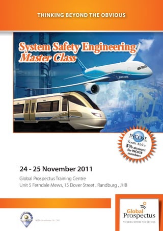 THINKING BEYOND THE OBVIOUS




System Safety Engineering
Master Class




                                                     5% dis
                                                         for IN count
                                                               C
                                                         mem OSE
                                                               bers



24 - 25 November 2011
Global Prospectus Training Centre
Unit 5 Ferndale Mews, 15 Dover Street , Randburg , JHB




        SETA Accreditation No. 2502
 