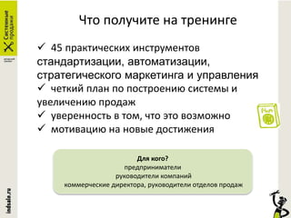 Что получите на тренинге
 45 практических инструментов
стандартизации, автоматизации,
стратегического маркетинга и управления
 четкий план по построению системы и
увеличению продаж
 уверенность в том, что это возможно
 мотивацию на новые достижения
Для кого?
предприниматели
руководители компаний
коммерческие директора, руководители отделов продаж
 