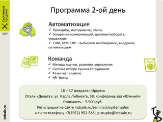 Программа 2-ой день
Автоматизация
 Принципы, инструменты, этапы
 Ускорение коммуникаций, документооборота,
управления
 CRM, BPM, ERP – выбираем необходимое, внедряем,
оптимизируем
Команда
 Методы оценки, развития, управления
 Система отбора лучших сотрудников
 Развитие талантов
 HR- бренд
16 – 17 февраля ǀ Иркутск
Отель «Дельта», ул. Карла Либнехта, 58, конференц-зал «Южный»
Стоимость – 9 900 руб.
Регистрация на сайте indsale.ru/seminars/systemsales
или по телефону +7(3952) 952-588 ǀ p.stupko@indsale.ru
 