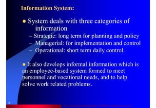 Dr. Samir Iamail Mostafa © 2006. analysthome.com
16
Information System:
System deals with three categories of
information
– Strategic: long term for planning and policy
– Managerial: for implementation and control
– Operational: short term daily control.
It also develops informal information which is
an employee-based system formed to meet
personnel and vocational needs, and to help
solve work related problems.
 