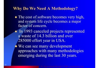 Dr. Samir Iamail Mostafa © 2006. analysthome.com
21
Why Do We Need A Methodology?
The cost of software becomes very high,
and system life cycle becomes a major
factor of concern.
In 1993 canceled projects represented
a waste of 14.3 billion and over
285000 effort year in USA.
We can see many development
approaches with many methodologies
emerging during the last 30 years.
 