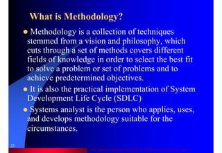 Dr. Samir Iamail Mostafa © 2006. analysthome.com
23
What is Methodology?
Methodology is a collection of techniques
stemmed from a vision and philosophy, which
cuts through a set of methods covers different
fields of knowledge in order to select the best fit
to solve a problem or set of problems and to
achieve predetermined objectives.
It is also the practical implementation of System
Development Life Cycle (SDLC)
Systems analyst is the person who applies, uses,
and develops methodology suitable for the
circumstances.
 