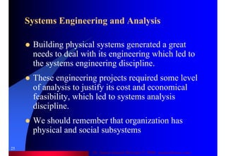 Dr. Samir Iamail Mostafa © 2006. analysthome.com
25
Systems Engineering and Analysis
Building physical systems generated a great
needs to deal with its engineering which led to
the systems engineering discipline.
These engineering projects required some level
of analysis to justify its cost and economical
feasibility, which led to systems analysis
discipline.
We should remember that organization has
physical and social subsystems
 