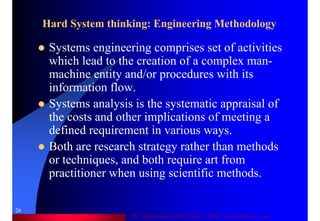 Dr. Samir Iamail Mostafa © 2006. analysthome.com
26
Hard System thinking: Engineering Methodology
Systems engineering comprises set of activities
which lead to the creation of a complex man-
machine entity and/or procedures with its
information flow.
Systems analysis is the systematic appraisal of
the costs and other implications of meeting a
defined requirement in various ways.
Both are research strategy rather than methods
or techniques, and both require art from
practitioner when using scientific methods.
 