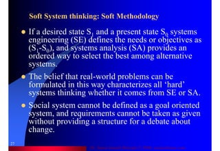 Dr. Samir Iamail Mostafa © 2006. analysthome.com
27
Soft System thinking: Soft Methodology
If a desired state S1 and a present state S0 systems
engineering (SE) defines the needs or objectives as
(S1-S0), and systems analysis (SA) provides an
ordered way to select the best among alternative
systems.
The belief that real-world problems can be
formulated in this way characterizes all ‘hard’
systems thinking whether it comes from SE or SA.
Social system cannot be defined as a goal oriented
system, and requirements cannot be taken as given
without providing a structure for a debate about
change.
 
