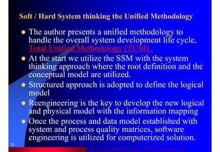 Dr. Samir Iamail Mostafa © 2006. analysthome.com
28
Soft / Hard System thinking the Unified Methodology
The author presents a unified methodology to
handle the overall system development life cycle,
Total Unified Methodology (TUM) .
At the start we utilize the SSM with the system
thinking approach where the root definition and the
conceptual model are utilized.
Structured approach is adopted to define the logical
model
Reengineering is the key to develop the new logical
and physical model with the information mapping
Once the process and data model established with
system and process quality matrices, software
engineering is utilized for computerized solution.
 