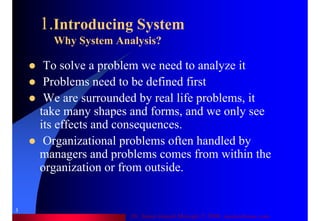 Dr. Samir Iamail Mostafa © 2006. analysthome.com
3
1.Introducing System
Why System Analysis?
To solve a problem we need to analyze it
Problems need to be defined first
We are surrounded by real life problems, it
take many shapes and forms, and we only see
its effects and consequences.
Organizational problems often handled by
managers and problems comes from within the
organization or from outside.
 