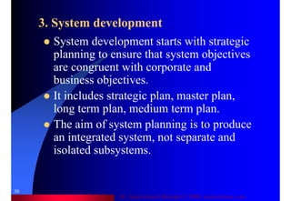 Dr. Samir Iamail Mostafa © 2006. analysthome.com
30
3. System development
System development starts with strategic
planning to ensure that system objectives
are congruent with corporate and
business objectives.
It includes strategic plan, master plan,
long term plan, medium term plan.
The aim of system planning is to produce
an integrated system, not separate and
isolated subsystems.
 