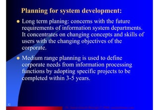 Dr. Samir Iamail Mostafa © 2006. analysthome.com
32
Planning for system development:
Long term planing: concerns with the future
requirements of information system departments.
It concentrates on changing concepts and skills of
users with the changing objectives of the
corporate.
Medium range planning is used to define
corporate needs from information processing
functions by adopting specific projects to be
completed within 3-5 years.
 