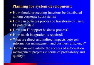 Dr. Samir Iamail Mostafa © 2006. analysthome.com
34
Planning for system development:
How should processing functions be distributed
among corporate subsystems?
How can business process be transformed (using
IT potentials)?
How can IT support business process?
How much integration is required?
What are direct and indirect impacts between
information management and business efficiency?
How can we evaluate the success of information
management projects in terms of profitability and
quality?
 