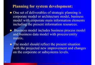 Dr. Samir Iamail Mostafa © 2006. analysthome.com
36
Planning for system development:
One set of deliverables of strategic planning is
corporate model or architecture model, business
model with corporate main information elements
including the present information resources.
Business model includes business process model
and business data model with process/entity
matrix.
The model should reflect the present situation
with the projected new improvement and changes
on the corporate or subsystems levels.
 