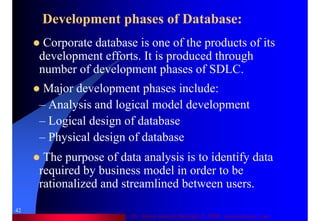 Dr. Samir Iamail Mostafa © 2006. analysthome.com
42
Development phases of Database:
Corporate database is one of the products of its
development efforts. It is produced through
number of development phases of SDLC.
Major development phases include:
– Analysis and logical model development
– Logical design of database
– Physical design of database
The purpose of data analysis is to identify data
required by business model in order to be
rationalized and streamlined between users.
 