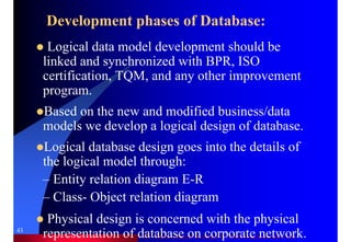 Dr. Samir Iamail Mostafa © 2006. analysthome.com
43
Development phases of Database:
Logical data model development should be
linked and synchronized with BPR, ISO
certification, TQM, and any other improvement
program.
Based on the new and modified business/data
models we develop a logical design of database.
Logical database design goes into the details of
the logical model through:
– Entity relation diagram E-R
– Class- Object relation diagram
Physical design is concerned with the physical
representation of database on corporate network.
 