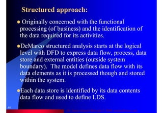 Dr. Samir Iamail Mostafa © 2006. analysthome.com
48
Structured approach:
Originally concerned with the functional
processing (of business) and the identification of
the data required for its activities.
DeMarco structured analysis starts at the logical
level with DFD to express data flow, process, data
store and external entities (outside system
boundary). The model defines data flow with its
data elements as it is processed though and stored
within the system.
Each data store is identified by its data contents
data flow and used to define LDS.
 