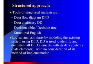 Dr. Samir Iamail Mostafa © 2006. analysthome.com
49
Structured approach:
Tools of structured analysis are:
– Data flow diagram DFD
– Data dictionary DD
– Decision table / Decision tree
– Structured English
Logical analysis starts by modeling the existing
system using DFD. DD is used to identify and
document all DFD elements with its data contents
(data elements), with no consideration of its
method of implementation.
 