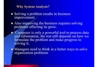 Dr. Samir Iamail Mostafa © 2006. analysthome.com
5
Why System Analysis?
Solving a problem results in business
improvement.
Also improving the business requires solving
problems affecting its grow.
Computer is only a powerful tool to process data
and information, the rest still depends on how we
formulate the problem and make progress in
solving it.
Managers need to think in a better ways to solve
organization problems
 