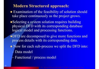 Dr. Samir Iamail Mostafa © 2006. analysthome.com
51
Modern Structured approach:
Examination of the feasibility of solution should
take place continuously as the project grows.
Selecting a system solution requires building
physical DFD with its corresponding database
logical model and processing functions.
DFD are decomposed to give more functions and
process details with its corresponding data.
Now for each sub-process we split the DFD into:
– Data model
– Functional / process model
 