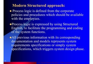 Dr. Samir Iamail Mostafa © 2006. analysthome.com
52
Modern Structured approach:
Process logic is defined from the corporate
policies and procedures which should be available
with the employees.
Process logic is expressed by using Structured
English, to facilitate the programming and coding
of the system functions.
All previous information with its corresponding
documentation and models represents system
requirements specifications or simply system
specifications, which triggers system design phase.
 