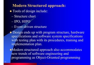 Dr. Samir Iamail Mostafa © 2006. analysthome.com
53
Modern Structured approach:
Tools of design include:
– Structure chart
– IPO, HIPO
– Event-driven structure
Design ends up with program structure, hardware
specifications and software system specifications
with testing plan with its procedures, training and
implementation plan.
Modern structured approach also accommodates
new trends of software engineering and
programming as Object-Oriented programming
 