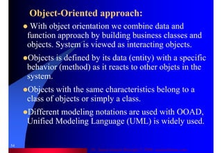 Dr. Samir Iamail Mostafa © 2006. analysthome.com
54
Object-Oriented approach:
With object orientation we combine data and
function approach by building business classes and
objects. System is viewed as interacting objects.
Objects is defined by its data (entity) with a specific
behavior (method) as it reacts to other objets in the
system.
Objects with the same characteristics belong to a
class of objects or simply a class.
Different modeling notations are used with OOAD,
Unified Modeling Language (UML) is widely used.
 
