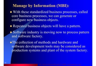 Dr. Samir Iamail Mostafa © 2006. analysthome.com
56
Manage by Information (MBI):
With these standardized business processes, called
core business processes, we can generate or
configure new business objects.
Repeated business objects will have a pattern.
Software industry is moving now to process pattern
and software factory.
The collection of methods and hardware and
software development tools may be considered as
production systems and plant of the system factory.
 