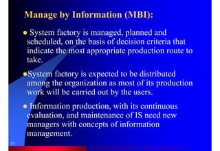 Dr. Samir Iamail Mostafa © 2006. analysthome.com
57
System factory is managed, planned and
scheduled, on the basis of decision criteria that
indicate the most appropriate production route to
take.
System factory is expected to be distributed
among the organization as most of its production
work will be carried out by the users.
Information production, with its continuous
evaluation, and maintenance of IS need new
managers with concepts of information
management.
Manage by Information (MBI):
 