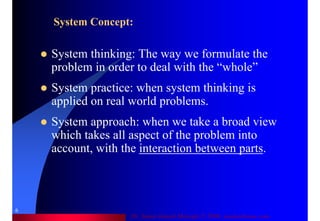 Dr. Samir Iamail Mostafa © 2006. analysthome.com
6
System Concept:
System thinking: The way we formulate the
problem in order to deal with the “whole”
System practice: when system thinking is
applied on real world problems.
System approach: when we take a broad view
which takes all aspect of the problem into
account, with the interaction between parts.
 