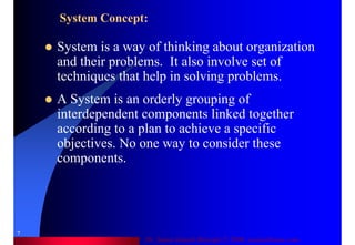 Dr. Samir Iamail Mostafa © 2006. analysthome.com
7
System Concept:
System is a way of thinking about organization
and their problems. It also involve set of
techniques that help in solving problems.
A System is an orderly grouping of
interdependent components linked together
according to a plan to achieve a specific
objectives. No one way to consider these
components.
 
