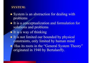 Dr. Samir Iamail Mostafa © 2006. analysthome.com
9
SYSTEM:
System is an abstraction for dealing with
problems
It is a conceptualization and formulation for
solutions and problems
It is a way of thinking
It is not limited our bounded by physical
constraints, only limited by human mind
Has its roots in the “General System Theory”
originated in 1940 by Bertalanffy.
 