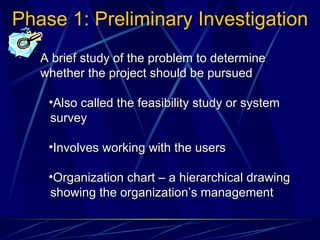 Phase 1: Preliminary Investigation A brief study of the problem to determine whether the project should be pursued Also called the feasibility study or system survey Involves working with the users Organization chart – a hierarchical drawing showing the organization’s management 
