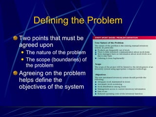 Defining the Problem Two points that must be agreed upon The nature of the problem The scope (boundaries) of the problem Agreeing on the problem helps define the objectives of the system 