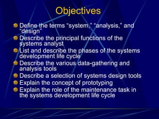 Objectives Define the terms “system,” “analysis,” and “design” Describe the principal functions of the systems analyst List and describe the phases of the systems development life cycle Describe the various data-gathering and analysis tools Describe a selection of systems design tools Explain the concept of prototyping Explain the role of the maintenance task in the systems development life cycle 