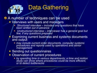 Data Gathering A number of techniques can be used Interviews with users and managers Structured interview – includes only questions that have been written out in advance Unstructured interview – interviewer has a general goal but few, if any questions prepared Examining current business and systems documents and output may include current order documents, computer systems procedures and reports used by operations and senior management Sending out questionnaires  Observation of current procedures by spending time in various departments; a time and motion study can show where procedures could be more efficient, or to detect bottlenecks   