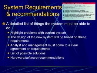 System Requirements & recommendations A detailed list of things the system must be able to do Highlight problems with current system The design of the new system will be based on these requirements Analyst and management must come to a clear agreement on requirements List of possible solutions Hardware/software recommendations 