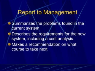 Report to Management Summarizes the problems found in the current system Describes the requirements for the new system, including a cost analysis Makes a recommendation on what course to take next 