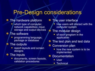 Pre-Design considerations The hardware platform  which type of computer, network capabilities, input, storage and output devices The software programming language, package or database The outputs report layouts and screen designs The inputs documents, screen layouts, validation procedures The user interface  how users will interact with the computer system The modular design of each program in the application The test plan and test data Conversion plan how the new system is to be implemented Documentation  User Technical 