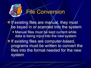 File Conversion If existing files are manual, they must be keyed in or scanned into the system Manual files must be kept current while data is being input into the new system If existing files are computer-based, programs must be written to convert the files into the format needed for the new system 
