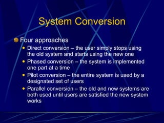 System Conversion Four approaches Direct conversion – the user simply stops using the old system and starts using the new one Phased conversion – the system is implemented one part at a time Pilot conversion – the entire system is used by a designated set of users Parallel conversion – the old and new systems are both used until users are satisfied the new system works 