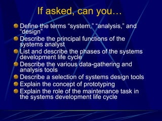 If asked, can you… Define the terms “system,” “analysis,” and “design” Describe the principal functions of the systems analyst List and describe the phases of the systems development life cycle Describe the various data-gathering and analysis tools Describe a selection of systems design tools Explain the concept of prototyping Explain the role of the maintenance task in the systems development life cycle 