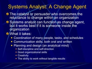 Systems Analyst: A Change Agent The catalyst or persuader who overcomes the reluctance to change within an organization Systems analyst can function as change agent, but it works best if it is someone inside the organization  What it takes: Coordination of many people, tasks, and schedules Communication skills, both oral and written Planning and design (an analytical mind) Self-discipline and self-direction Good organizational skills Creativity The ability to work without tangible results 
