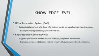 KNOWLEDGE LEVEL
• Office Automation System (OAS)
• Supports data workers who share information, but do not usually create new knowledge
Examples:Word processing, Spreadsheets etc.
• Knowledge Work System (KWS)
• Supports professional workers such as scientists, engineers, and doctors
Examples: computer-aided design systems, virtual reality systems, investment workstations
 