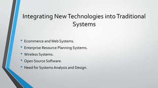 Integrating NewTechnologies intoTraditional
Systems
• Ecommerce andWeb Systems.
• Enterprise Resource Planning Systems.
• Wireless Systems.
• Open Source Software.
• Need for Systems Analysis and Design.
 