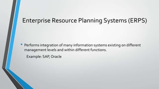 Enterprise Resource Planning Systems (ERPS)
• Performs integration of many information systems existing on different
management levels and within different functions.
Example: SAP, Oracle
 