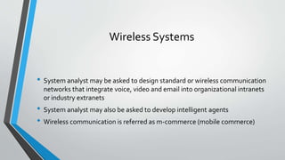 Wireless Systems
• System analyst may be asked to design standard or wireless communication
networks that integrate voice, video and email into organizational intranets
or industry extranets
• System analyst may also be asked to develop intelligent agents
• Wireless communication is referred as m-commerce (mobile commerce)
 
